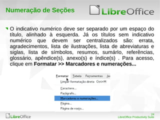 24
LibreOffice Productivity Suite
Numeração de Seções
O indicativo numérico deve ser separado por um espaço do
título, alinhado à esquerda. Já os títulos sem indicativo
numérico que devem ser centralizados são: errata,
agradecimentos, lista de ilustrações, lista de abreviaturas e
siglas, lista de símbolos, resumos, sumárIo, referências,
glossário, apêndice(s), anexo(s) e índice(s) . Para acesso,
clique em Formatar >> Marcadores e numerações...
 