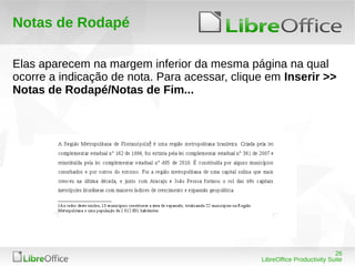 26
LibreOffice Productivity Suite
Notas de Rodapé
Elas aparecem na margem inferior da mesma página na qual
ocorre a indicação de nota. Para acessar, clique em Inserir >>
Notas de Rodapé/Notas de Fim...
 