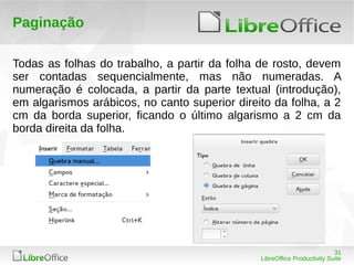 31
LibreOffice Productivity Suite
Paginação
Todas as folhas do trabalho, a partir da folha de rosto, devem
ser contadas sequencialmente, mas não numeradas. A
numeração é colocada, a partir da parte textual (introdução),
em algarismos arábicos, no canto superior direito da folha, a 2
cm da borda superior, ficando o último algarismo a 2 cm da
borda direita da folha.
 