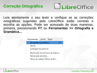 33
LibreOffice Productivity Suite
Correção Ortográfica
Leia atentamente o seu texto e verifique se as correções
ortográficas sugeridas pelo LibreOffice estão corretas e
escolha as opções. Pode ser acessado de duas maneiras,
primeira, pressionando F7 ou Ferramentas >> Ortografia e
Gramática...
 