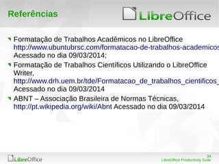 34
LibreOffice Productivity Suite
Referências
Formatação de Trabalhos Acadêmicos no LibreOffice
http://www.ubuntubrsc.com/formatacao-de-trabalhos-academicos
Acessado no dia 09/03/2014;
Formatação de Trabalhos Científicos Utilizando o LibreOffice
Writer,
http://www.drh.uem.br/tde/Formatacao_de_trabalhos_cientificos_
Acessado no dia 09/03/2014
ABNT – Associação Brasileira de Normas Técnicas,
http://pt.wikipedia.org/wiki/Abnt Acessado no dia 09/03/2014
 