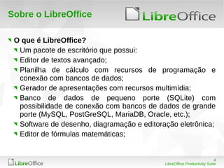 4
LibreOffice Productivity Suite
Sobre o LibreOffice
O que é LibreOffice?
Um pacote de escritório que possui:
Editor de textos avançado;
Planilha de cálculo com recursos de programação e
conexão com bancos de dados;
Gerador de apresentações com recursos multimídia;
Banco de dados de pequeno porte (SQLite) com
possibilidade de conexão com bancos de dados de grande
porte (MySQL, PostGreSQL, MariaDB, Oracle, etc.);
Software de desenho, diagramação e editoração eletrônica;
Editor de fórmulas matemáticas;
 