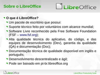6
LibreOffice Productivity Suite
Sobre o LibreOffice
O que é LibreOffice?
Um pacote de escritório que possui:
Suporte técnico feito por voluntários com alcance mundial;
Software Livre reconhecido pela Free Software Foundation
(FSF – www.fsf.org);
Alta qualidade técnica do aplicativo, do código, e das
equipes de desenvolvimento (Dev), garantia da qualidade
(QA) e documentação (Doc);
Documentação técnica de qualidade disponível em inglês e
português;
Desenvolvimento descentralizado e ágil;
Pode ser baixado em pt-br.libreoffice.org
 