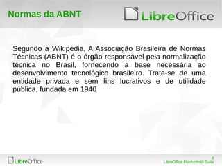 8
LibreOffice Productivity Suite
Normas da ABNT
Segundo a Wikipedia, A Associação Brasileira de Normas
Técnicas (ABNT) é o órgão responsável pela normalização
técnica no Brasil, fornecendo a base necessária ao
desenvolvimento tecnológico brasileiro. Trata-se de uma
entidade privada e sem fins lucrativos e de utilidade
pública, fundada em 1940
 