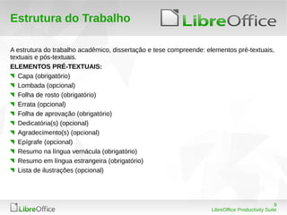 9
LibreOffice Productivity Suite
Estrutura do Trabalho
A estrutura do trabalho acadêmico, dissertação e tese compreende: elementos pré-textuais,
textuais e pós-textuais.
ELEMENTOS PRÉ-TEXTUAIS:
Capa (obrigatório)
Lombada (opcional)
Folha de rosto (obrigatório)
Errata (opcional)
Folha de aprovação (obrigatório)
Dedicatória(s) (opcional)
Agradecimento(s) (opcional)
Epígrafe (opcional)
Resumo na língua vernácula (obrigatório)
Resumo em língua estrangeira (obrigatório)
Lista de ilustrações (opcional)
 