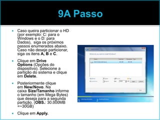  Caso queira particionar o HD
(por exemplo: C: para o
Windows e o D: para
Dados), siga os próximos
passos enumerados abaixo.
Caso não deseje particionar,
siga os itens A, B e C.
 Clique em Drive
Options (Opções do
dispositivo). Selecione a
partição do sistema e clique
em Delete.
 Posteriormente clique
em New/Novo. Na
caixa Size/Tamanho informe
o tamanho (em Mega Bytes)
que deseja para a segunda
partição. (OBS.: 30.000MB
=~30GB)
 Clique em Apply.
 