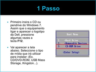  Primeiro insira o CD ou
pendrive do Windows 7.
Assim que o equipamento
ligar e aparecer o logotipo
da Dell, pressione
algumas vezes a
tecla F12.
 Vai aparecer a tela
abaixo. Seleccione o tipo
de mídia que irá utilizar
para instalar: (Ex.
CD/DVD-ROM, USB Mass
Storage, Kingston...).
 