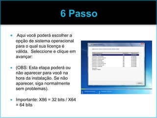  Aqui você poderá escolher a
opção de sistema operacional
para o qual sua licença é
válida. Seleccione e clique em
avançar:
 (OBS: Esta etapa poderá ou
não aparecer para você na
hora da instalação. Se não
aparecer, siga normalmente
sem problemas).
 Importante: X86 = 32 bits / X64
= 64 bits
 