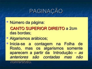 PAGINAÇÃO
   Número da página:
    CANTO SUPERIOR DIREITO a 2cm
    das bordas;
   Algarismos arábicos;
   Inicia-se a contagem na Folha de
    Rosto, mas os algarismos somente
    aparecem a partir da Introdução – as
    anteriores são contadas mas não
    numeradas.
 