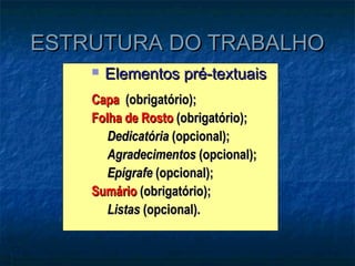 ESTRUTURA DO TRABALHO
       Elementos pré-textuais
    Capa (obrigatório);
    Folha de Rosto (obrigatório);
       Dedicatória (opcional);
       Agradecimentos (opcional);
       Epígrafe (opcional);
    Sumário (obrigatório);
       Listas (opcional).
 