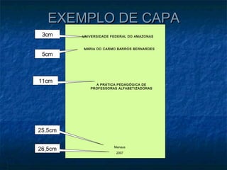 EXEMPLO DE CAPA
 3cm     UNIVERSIDADE FEDERAL DO AMAZONAS


         MARIA DO CARMO BARROS BERNARDES
 5cm



11cm          A PRÁTICA PEDAGÓGICA DE
            PROFESSORAS ALFABETIZADORAS




25,5cm


26,5cm                 Manaus
                        2007
 