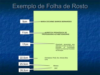 Exemplo de Folha de Rosto

   5cm     MARIA DOCARMO BARROS BERNARDES




   11cm        A PRÀTICA PEDAGÒGICA DE
            PROFESSORAS ALFABETIZADORAS




   17cm                         Dissertação apresentada para
                                obtenção do título de Mestre em
                                Educação     na     Universidade
                                Federal do Amazonas-Faculdade
                                de Educação.




  22,5cm      Orientadora: Profa. Dra. Antonia Silva
              Lima.


  25,5cm                    Manaus
                             2007
  26,5cm
 