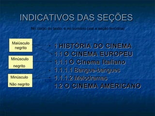 INDICATIVOS DAS SEÇÕES
              No corpo do texto, e no sumário (até a seção terciária)


 Maiúsculo
  negrito                  1 HISTÓRIA DO CINEMA
                           1.1 O CINEMA EUROPEU
Minúsculo
                           1.1.1 O Cinema Italiano
  negrito
                           1.1.1.1 Bangue-bangues
Minúsculo                  1.1.1.2 Melodramas
Não negrito
                           1.2 O CINEMA AMERICANO
 