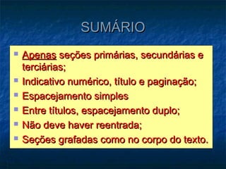 SUMÁRIO
   Apenas seções primárias, secundárias e
    terciárias;
   Indicativo numérico, título e paginação;
   Espacejamento simples
   Entre títulos, espacejamento duplo;
   Não deve haver reentrada;
   Seções grafadas como no corpo do texto.
 