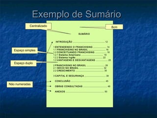 Exemplo de Sumário
             Centralizado                                                                                  8cm

                                                               SUMÁRIO


                               INTRODUÇÃO ..................................................... 12

                            1 ENTENDENDO O FRANCHISING ...................... 14
   Espaço simples           1.1 FRANCHISING NO BRASIL ............................ 16
                            1.2 CONCEITUANDO FRANCHISING ................... 18
                            1.2.1 Sistema Americano .................................... 19
                            1.2.2 Sistema Inglês ............................................ 22
                            1.3 VANTAGENS E DESVANTAGENS .................... 25
   Espaço duplo
                            2 FRANCHISING NO BRASIL .............................. 28
                            2.1 INÍCIO NO BRASIL ........................................ 32
                            2.2 CRESCIMENTO ............................................... 35

                            3 CAPITAL E SEGURANÇA ................................... 39

                              CONCLUSÃO ......................................................... 45
Não numeradas
                              OBRAS CONSULTADAS ........................................ 48

                              ANEXOS ................................................................ 50
 