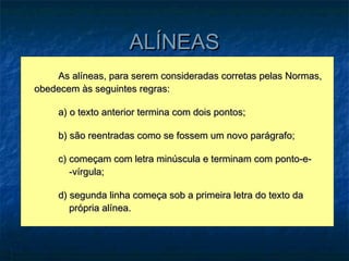 ALÍNEAS
    As alíneas, para serem consideradas corretas pelas Normas,
obedecem às seguintes regras:

     a) o texto anterior termina com dois pontos;

     b) são reentradas como se fossem um novo parágrafo;

     c) começam com letra minúscula e terminam com ponto-e-
        -vírgula;

     d) segunda linha começa sob a primeira letra do texto da
        própria alínea.
 
