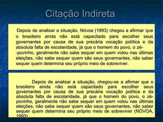 Citação Indireta
 Depois de analisar a situação, Nóvoa (1993) chegou a afirmar que
o brasileiro ainda não está capacitado para escolher seus
governantes por causa de sua precária vocação política e da
absoluta falta de escolaridade, já que o homem do povo, o zé-
-povinho, geralmente não sabe sequer em quem votou nas últimas
eleições, não sabe sequer quem são seus governantes, não saber
sequer quem determina seu próprio meio de sobreviver.



         Depois de analisar a situação, chegou-se a afirmar que o
brasileiro ainda não está capacitado para escolher seus
governantes por causa de sua precária vocação política e da
absoluta falta de escolaridade, já que o homem do povo, o zé-
povinho, geralmente não sabe sequer em quem votou nas últimas
eleições, não sabe sequer quem são seus governantes, não saber
sequer quem determina seu próprio meio de sobreviver (NÓVOA,
1993).
 