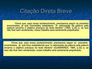 Citação Direta Breve
          Vimos que, para nosso esclarecimento, precisamos seguir os preceitos
  encontrados, já que Guimarães estabelece: "A valorização da palavra pela
  palavra encarna o objetivo precípuo do texto literário" (1985, p.32) e, se isso
  não ficar bem esclarecido, nosso trabalho será seriamente prejudicado.




       Vimos que, para nosso esclarecimento, precisamos seguir os preceitos
encontrados, já que ficou estabelecido que "a valorização da palavra pela palavra
encarna o objetivo precípuo do texto literário" (GUIMARÃES, 1985, p.32) e, se
isso não ficar bem esclarecido, nosso trabalho será seriamente prejudicado.
 