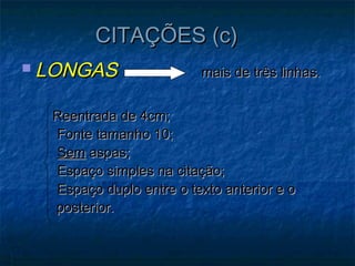 CITAÇÕES (c)
 LONGAS                 mais de três linhas.


  Reentrada de 4cm;
  Fonte tamanho 10;
  Sem aspas;
  Espaço simples na citação;
  Espaço duplo entre o texto anterior e o
  posterior.
 