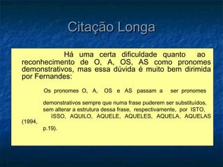 Citação Longa
            Há uma certa dificuldade quanto     ao
reconhecimento de O, A, OS, AS como pronomes
demonstrativos, mas essa dúvida é muito bem dirimida
por Fernandes:
         Os pronomes O, A,     OS e AS passam a         ser pronomes

         demonstrativos sempre que numa frase puderem ser substituídos,
         sem alterar a estrutura dessa frase, respectivamente, por ISTO,
           ISSO, AQUILO, AQUELE, AQUELES, AQUELA, AQUELAS
(1994,
         p.19).
 