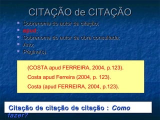 CITAÇÃO de CITAÇÃO
     Sobrenome do autor da citação;
     apud ;
     Sobrenome do autor da obra consultada;
     Ano;
     Página(s).

       (COSTA apud FERREIRA, 2004, p.123).
       Costa apud Ferreira (2004, p. 123).
       Costa (apud FERREIRA, 2004, p.123).



Citação de citação de citação : Como
fazer?
 