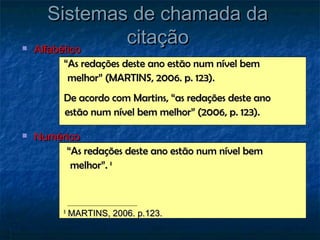 Sistemas de chamada da
   Alfabético
               citação
          “As redações deste ano estão num nível bem
           melhor” (MARTINS, 2006. p. 123).
          De acordo com Martins, “as redações deste ano
          estão num nível bem melhor” (2006, p. 123).

   Numérico
         “As redações deste ano estão num nível bem
          melhor”. 8



          8
              MARTINS, 2006. p.123.
 