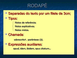 RODAPÉ
   Separadas do texto por um filete de 3cm;
   Tipos:
        Notas de referência;
        Notas explicativas;
        Notas mistas.
   Chamada:
       sobrescrito³, parênteses (3).
   Expressões auxiliares:
       apud, idem, ibidem, opus citatum...
 
