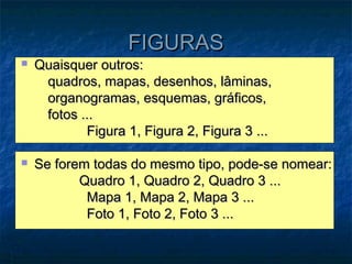 FIGURAS
   Quaisquer outros:
     quadros, mapas, desenhos, lâminas,
     organogramas, esquemas, gráficos,
     fotos ...
            Figura 1, Figura 2, Figura 3 ...

   Se forem todas do mesmo tipo, pode-se nomear:
           Quadro 1, Quadro 2, Quadro 3 ...
            Mapa 1, Mapa 2, Mapa 3 ...
            Foto 1, Foto 2, Foto 3 ...
 
