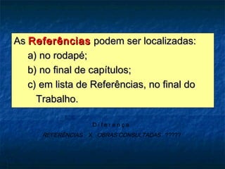 As Referências podem ser localizadas:
   a) no rodapé;
   b) no final de capítulos;
   c) em lista de Referências, no final do
     Trabalho.

                     Diferença
      REFERÊNCIAS   X OBRAS CONSULTADAS ?????
 