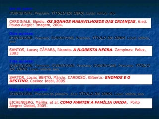 Um só autor:
SOBRENOME, Prenome. TÍTULO DA OBRA . Local: editora, ano.

CARDINALE, Elpídio. OS SONHOS MARAVILHOSOS DAS CRIANÇAS. 6.ed.
Pouso Alegre: Imagem, 2004.

Dois autores:
SOBRENOME, Prenome; SOBRENOME, Prenome. TÍTULO DA OBRA . Local: editora,
ano.

SANTOS, Lucas; CÂMARA, Ricardo. A FLORESTA NEGRA. Campinas: Polux,
2003.

Três autores:
SOBRENOME, Prenome; SOBRENOME, Prenome; SOBRENOME, Prenome. TÍTULO
DA OBRA . Local: editora, ano.

SARTOR, Lúcia; BENTO, Márcio; CARDOSO, Gilberto. GNOMOS E O
DESTINO. Caxias: Ideal, 2005.

Mais de três autores:
SOBRENOME, Prenome do primeiro. et al. TÍTULO DA OBRA . Local: editora, ano.

EICHENBERG, Marília. et al. COMO MANTER A FAMÍLIA UNIDA. Porto
Alegre: Global, 2005.
 
