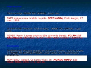 Artigo de jornal:

- sem autoria expressa:
Título do artigo. NOME DO JORNAL , Local, data.

TAIM será reserva modelo no país. ZERO HORA, Porto Alegre, 27
mar. 1993.

- com autoria expressa:
SOBRENOME, Prenome. Título do artigo. NOME DO JORNAL , Local,
data.

NAVES, Paulo. Lagoas andinas dão banho de beleza. FOLHA DE
SÃO PAULO. São Paulo, 28 jun. 1999. Folha Turismo. Caderno 8.


Enciclopédia:

SOBRENOME, Prenome do autor do verbete (se houver). Título do verbete.
In: NOME DA ENCICLOPÉDIA . Local: editora, ano. Página inicial e
página final.

MONTEIRO, Abigail. Os Seres Vivos. In: MUNDO NOVO. São
Paulo: Ritter, 1975. v. 4, 123-35.
 