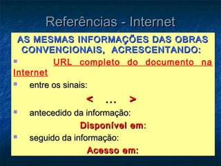 Referências - Internet
 AS MESMAS INFORMAÇÕES DAS OBRAS
  CONVENCIONAIS, ACRESCENTANDO:
         URL completo do documento na
Internet
   entre os sinais:
                 <    ...   >
   antecedido da informação:
                 Disponível em :
   seguido da informação:
                   Acesso em:
 