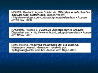 MOURA, Gevilácio Aguiar Coêlho de. Citações e referências a
documentos eletrônicos. Disponível em:
<http://www.elogica.com.br/users/gmoura/refere.html> Acesso
em:10 fev. 2000.


HACHIMU, Ricardo E. Primeiro Acampamento Modelo.
Disponível em: < http://www.onix.unic.edu/pub/users/esa> Acesso
em: 12 fev. 2001.


LIMA, Helena. Receitas deliciosas de Tia Helena .
Mensagem pessoal. Mensagem recebida por:
<pitágoras@vector.com.br> Acesso em: 16 jan.2001.
 