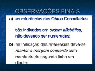 OBSERVAÇÕES FINAIS
a) as referências das Obras Consultadas

  são indicadas em ordem alfabética,
  não devendo ser numeradas;
b) na indicação das referências deve-se
   manter a margem esquerda sem
   reentrada da segunda linha em
   diante;
 