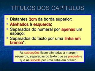 TÍTULOS DOS CAPÍTULOS
   Distantes 3cm da borda superior;
   Alinhados à esquerda;
   Separados do numeral por apenas um
    espaço;
   Separados do texto por uma linha em
    branco*.

         As subseções ficam alinhadas à margem
      esquerda, separadas do texto que as precede e
         que as sucede por uma linha em branco.
 