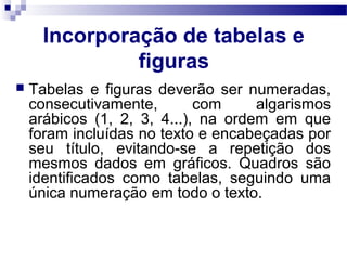 Incorporação de tabelas e
figuras
 Tabelas e figuras deverão ser numeradas,
consecutivamente, com algarismos
arábicos (1, 2, 3, 4...), na ordem em que
foram incluídas no texto e encabeçadas por
seu título, evitando-se a repetição dos
mesmos dados em gráficos. Quadros são
identificados como tabelas, seguindo uma
única numeração em todo o texto.
 
