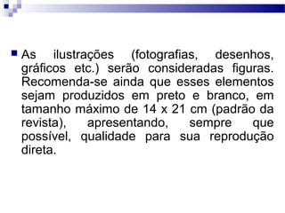  As ilustrações (fotografias, desenhos,
gráficos etc.) serão consideradas figuras.
Recomenda-se ainda que esses elementos
sejam produzidos em preto e branco, em
tamanho máximo de 14 x 21 cm (padrão da
revista), apresentando, sempre que
possível, qualidade para sua reprodução
direta.
 