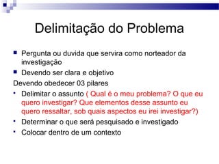 Delimitação do Problema
 Pergunta ou duvida que servira como norteador da
investigação
 Devendo ser clara e objetivo
Devendo obedecer 03 pilares
 Delimitar o assunto ( Qual é o meu problema? O que eu
quero investigar? Que elementos desse assunto eu
quero ressaltar, sob quais aspectos eu irei investigar?)
 Determinar o que será pesquisado e investigado
 Colocar dentro de um contexto
 
