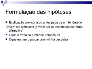 Formulação das hipóteses
 Explicação provisória ou antecipada de um fenômeno
Devem ser sintéticas (devem ser apresentadas de forma
afirmativa)
 Oque o trabalho pretende demonstrar
 Oque eu quero provar com minha pesquisa
 
