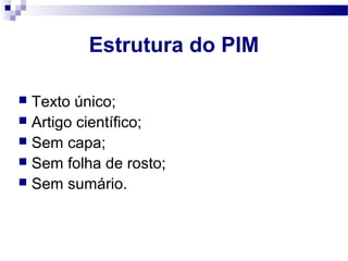  Texto único;
 Artigo científico;
 Sem capa;
 Sem folha de rosto;
 Sem sumário.
Estrutura do PIM
 