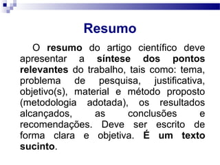 O resumo do artigo científico deve
apresentar a síntese dos pontos
relevantes do trabalho, tais como: tema,
problema de pesquisa, justificativa,
objetivo(s), material e método proposto
(metodologia adotada), os resultados
alcançados, as conclusões e
recomendações. Deve ser escrito de
forma clara e objetiva. É um texto
sucinto.
Resumo
 