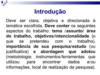 Introdução
Deve ser clara, objetiva e direcionada à
temática escolhida. Deve conter os seguintes
aspectos do trabalho: tema /assunto/ área
do trabalho, objetivos/intencionalidade (o
que se pretendeu com o trabalho),
importância de sua pesquisa/estudo (ou
justificativa) e abordagem que adotou
(metodologia: instrumentos/ferramentas que
utilizou para encontrar dados e/ou
informações, local de realização da pesquisa).
 