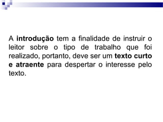 A introdução tem a finalidade de instruir o
leitor sobre o tipo de trabalho que foi
realizado, portanto, deve ser um texto curto
e atraente para despertar o interesse pelo
texto.
 