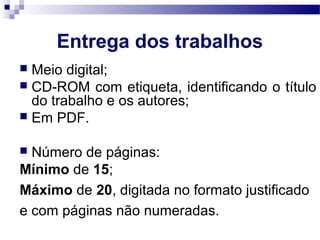 Entrega dos trabalhos
 Meio digital;
 CD-ROM com etiqueta, identificando o título
do trabalho e os autores;
 Em PDF.
 Número de páginas:
Mínimo de 15;
Máximo de 20, digitada no formato justificado
e com páginas não numeradas.
 