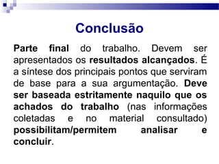 Conclusão
Parte final do trabalho. Devem ser
apresentados os resultados alcançados. É
a síntese dos principais pontos que serviram
de base para a sua argumentação. Deve
ser baseada estritamente naquilo que os
achados do trabalho (nas informações
coletadas e no material consultado)
possibilitam/permitem analisar e
concluir.
 