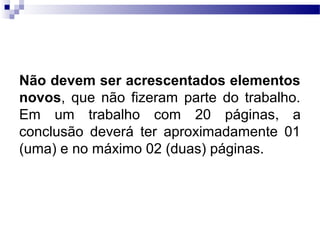Não devem ser acrescentados elementos
novos, que não fizeram parte do trabalho.
Em um trabalho com 20 páginas, a
conclusão deverá ter aproximadamente 01
(uma) e no máximo 02 (duas) páginas.
 
