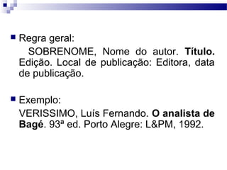  Regra geral:
SOBRENOME, Nome do autor. Título.
Edição. Local de publicação: Editora, data
de publicação.
 Exemplo:
VERISSIMO, Luís Fernando. O analista de
Bagé. 93ª ed. Porto Alegre: L&PM, 1992.
 