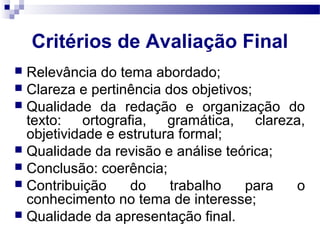Critérios de Avaliação Final
 Relevância do tema abordado;
 Clareza e pertinência dos objetivos;
 Qualidade da redação e organização do
texto: ortografia, gramática, clareza,
objetividade e estrutura formal;
 Qualidade da revisão e análise teórica;
 Conclusão: coerência;
 Contribuição do trabalho para o
conhecimento no tema de interesse;
 Qualidade da apresentação final.
 