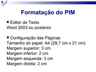  Editor de Texto
Word 2003 ou posterior
 Configuração das Páginas
Tamanho do papel: A4 (29,7 cm x 21 cm)
Margem superior: 3 cm
Margem inferior: 2 cm
Margem esquerda: 3 cm
Margem direita: 2 cm
Formatação do PIM
 