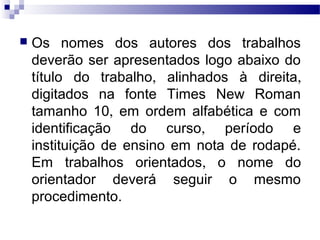  Os nomes dos autores dos trabalhos
deverão ser apresentados logo abaixo do
título do trabalho, alinhados à direita,
digitados na fonte Times New Roman
tamanho 10, em ordem alfabética e com
identificação do curso, período e
instituição de ensino em nota de rodapé.
Em trabalhos orientados, o nome do
orientador deverá seguir o mesmo
procedimento.
 